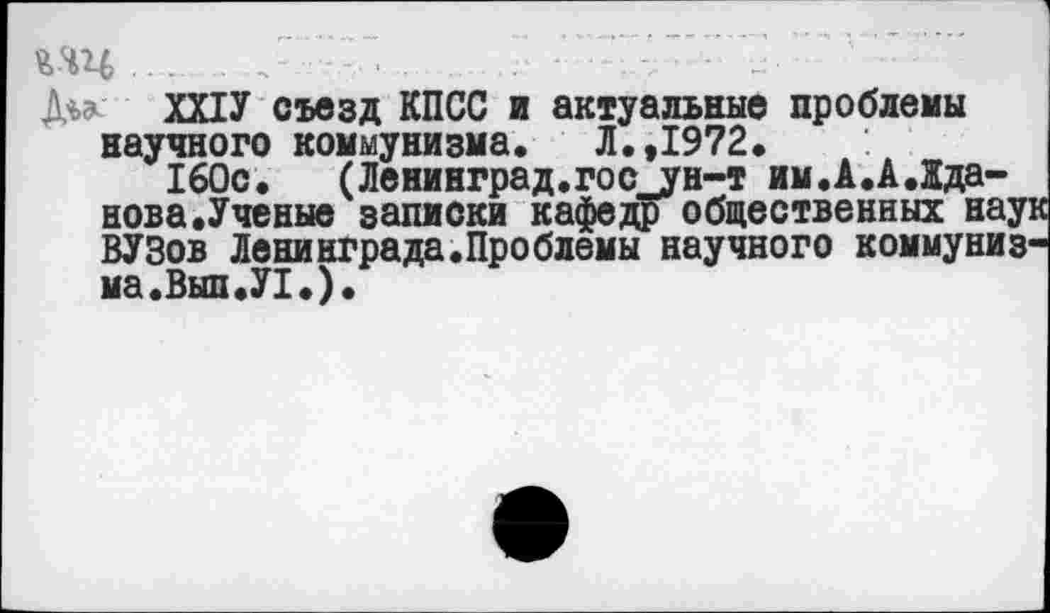 ﻿.. .. ......................
ШУ съезд КПСС и актуальные проблемы научного коммунизма, Л.,1972,
160с. (Ленинград.гос^ун-т им.А.АЛда-нова.Ученые записки кафедр общественных наук ВУЗов Ленинграда.Проблемы научного коммунизма.Вып.У!.).